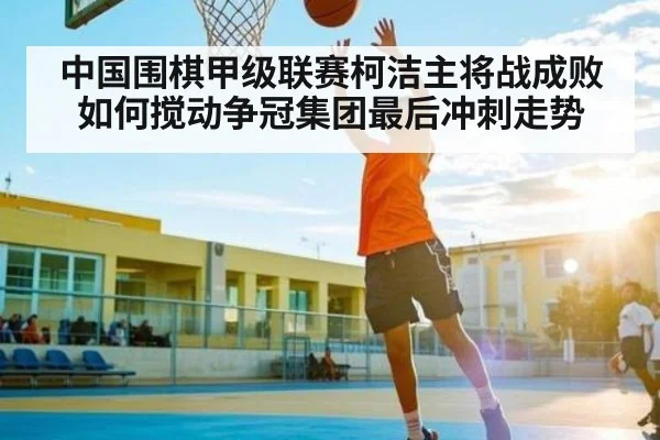 中国围棋甲级联赛柯洁主将战成败如何搅动争冠集团最后冲刺走势