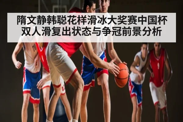 隋文静韩聪花样滑冰大奖赛中国杯双人滑复出状态与争冠前景分析